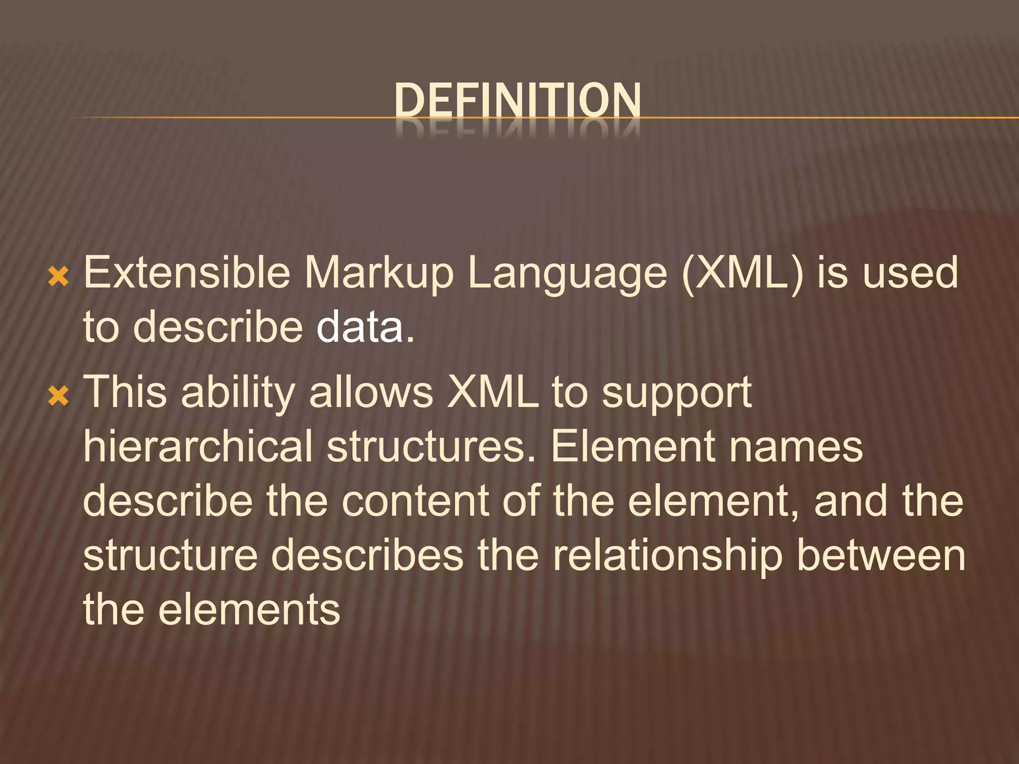 DEFINITION
 Extensible Markup Language (XML) is used
to describe data.
 This ability allows XML to support
hierarchical structures. Element names
describe the content of the element, and the
structure describes the relationship between
the elements
 