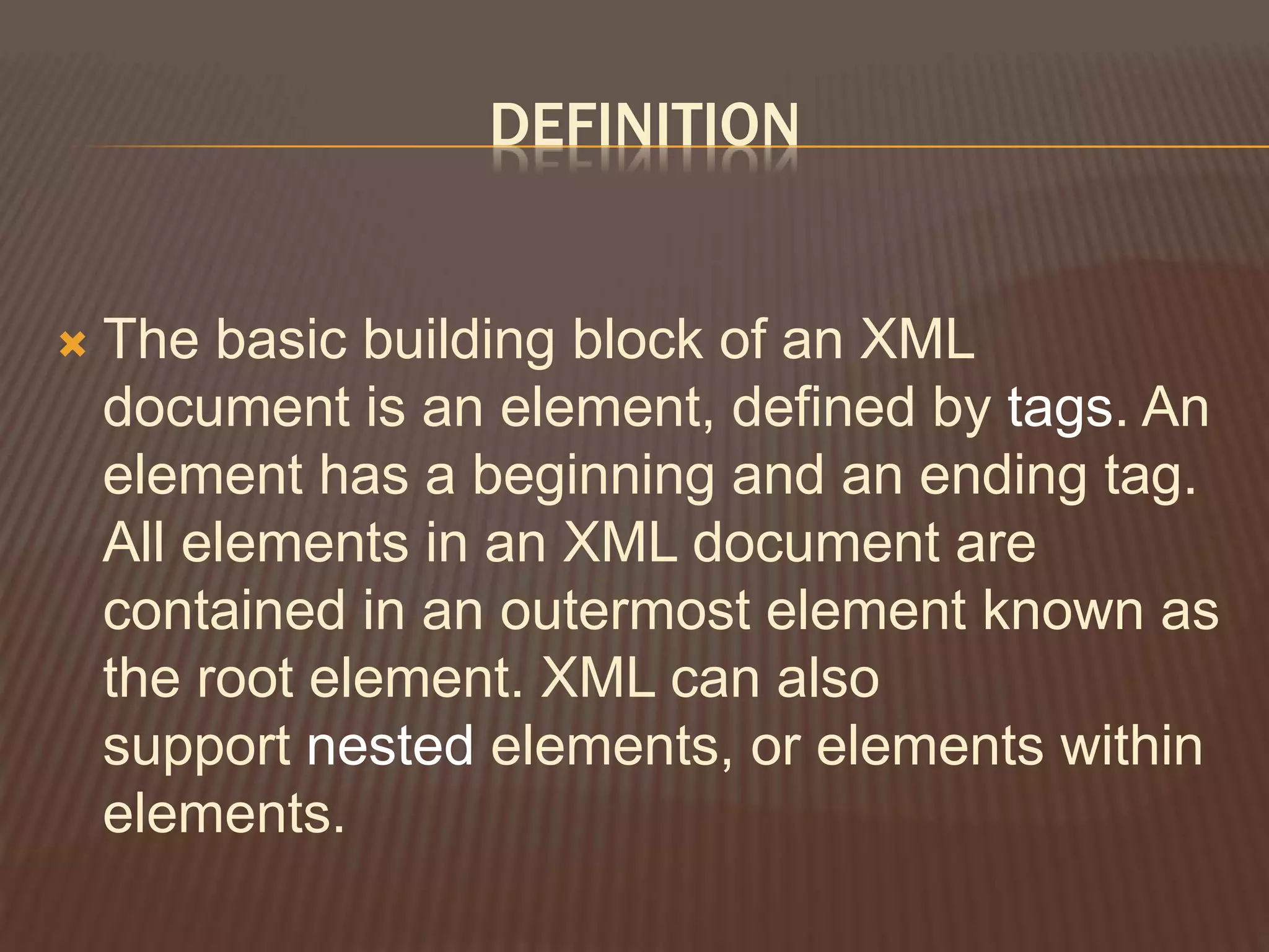 DEFINITION
 The basic building block of an XML
document is an element, defined by tags. An
element has a beginning and an ending tag.
All elements in an XML document are
contained in an outermost element known as
the root element. XML can also
support nested elements, or elements within
elements.
 