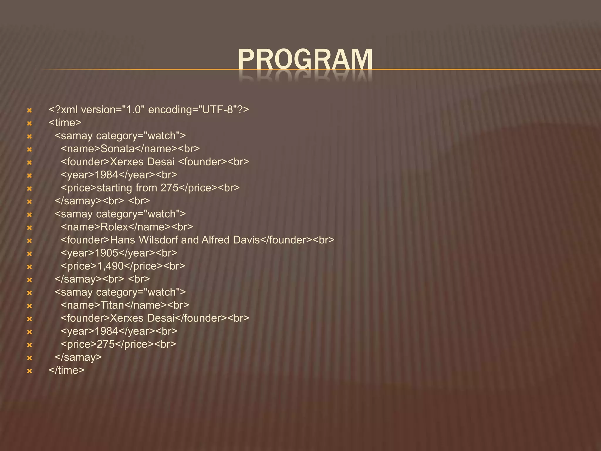 PROGRAM
 <?xml version="1.0" encoding="UTF-8"?>
 <time>
 <samay category="watch">
 <name>Sonata</name><br>
 <founder>Xerxes Desai <founder><br>
 <year>1984</year><br>
 <price>starting from 275</price><br>
 </samay><br> <br>
 <samay category="watch">
 <name>Rolex</name><br>
 <founder>Hans Wilsdorf and Alfred Davis</founder><br>
 <year>1905</year><br>
 <price>1,490</price><br>
 </samay><br> <br>
 <samay category="watch">
 <name>Titan</name><br>
 <founder>Xerxes Desai</founder><br>
 <year>1984</year><br>
 <price>275</price><br>
 </samay>
 </time>
 