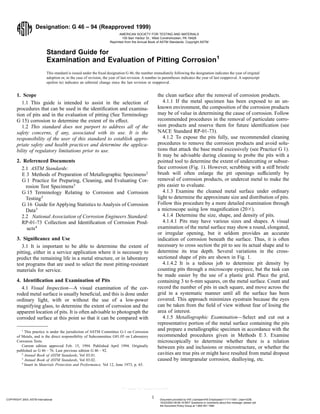Designation: G 46 – 94 (Reapproved 1999)
Standard Guide for
Examination and Evaluation of Pitting Corrosion1
This standard is issued under the fixed designation G 46; the number immediately following the designation indicates the year of original
adoption or, in the case of revision, the year of last revision. A number in parentheses indicates the year of last reapproval. A superscript
epsilon (e) indicates an editorial change since the last revision or reapproval.
1. Scope
1.1 This guide is intended to assist in the selection of
procedures that can be used in the identification and examina-
tion of pits and in the evaluation of pitting (See Terminology
G 15) corrosion to determine the extent of its effect.
1.2 This standard does not purport to address all of the
safety concerns, if any, associated with its use. It is the
responsibility of the user of this standard to establish appro-
priate safety and health practices and determine the applica-
bility of regulatory limitations prior to use.
2. Referenced Documents
2.1 ASTM Standards:
E 3 Methods of Preparation of Metallographic Specimens2
G 1 Practice for Preparing, Cleaning, and Evaluating Cor-
rosion Test Specimens3
G 15 Terminology Relating to Corrosion and Corrosion
Testing3
G 16 Guide for Applying Statistics to Analysis of Corrosion
Data3
2.2 National Association of Corrosion Engineers Standard:
RP-01-73 Collection and Identification of Corrosion Prod-
ucts4
3. Significance and Use
3.1 It is important to be able to determine the extent of
pitting, either in a service application where it is necessary to
predict the remaining life in a metal structure, or in laboratory
test programs that are used to select the most pitting-resistant
materials for service.
4. Identification and Examination of Pits
4.1 Visual Inspection—A visual examination of the cor-
roded metal surface is usually beneficial, and this is done under
ordinary light, with or without the use of a low-power
magnifying glass, to determine the extent of corrosion and the
apparent location of pits. It is often advisable to photograph the
corroded surface at this point so that it can be compared with
the clean surface after the removal of corrosion products.
4.1.1 If the metal specimen has been exposed to an un-
known environment, the composition of the corrosion products
may be of value in determining the cause of corrosion. Follow
recommended procedures in the removal of particulate corro-
sion products and reserve them for future identification (see
NACE Standard RP-01-73).
4.1.2 To expose the pits fully, use recommended cleaning
procedures to remove the corrosion products and avoid solu-
tions that attack the base metal excessively (see Practice G 1).
It may be advisable during cleaning to probe the pits with a
pointed tool to determine the extent of undercutting or subsur-
face corrosion (Fig. 1). However, scrubbing with a stiff bristle
brush will often enlarge the pit openings sufficiently by
removal of corrosion products, or undercut metal to make the
pits easier to evaluate.
4.1.3 Examine the cleaned metal surface under ordinary
light to determine the approximate size and distribution of pits.
Follow this procedure by a more detailed examination through
a microscope using low magnification (203).
4.1.4 Determine the size, shape, and density of pits.
4.1.4.1 Pits may have various sizes and shapes. A visual
examination of the metal surface may show a round, elongated,
or irregular opening, but it seldom provides an accurate
indication of corrosion beneath the surface. Thus, it is often
necessary to cross section the pit to see its actual shape and to
determine its true depth. Several variations in the cross-
sectioned shape of pits are shown in Fig. 1.
4.1.4.2 It is a tedious job to determine pit density by
counting pits through a microscope eyepiece, but the task can
be made easier by the use of a plastic grid. Place the grid,
containing 3 to 6-mm squares, on the metal surface. Count and
record the number of pits in each square, and move across the
grid in a systematic manner until all the surface has been
covered. This approach minimizes eyestrain because the eyes
can be taken from the field of view without fear of losing the
area of interest.
4.1.5 Metallographic Examination—Select and cut out a
representative portion of the metal surface containing the pits
and prepare a metallographic specimen in accordance with the
recommended procedures given in Methods E 3. Examine
microscopically to determine whether there is a relation
between pits and inclusions or microstructure, or whether the
cavities are true pits or might have resulted from metal dropout
caused by intergranular corrosion, dealloying, etc.
1
This practice is under the jurisdiction of ASTM Committee G-1 on Corrosion
of Metals, and is the direct responsibility of Subcommittee G01.05 on Laboratory
Corrosion Tests.
Current edition approved Feb. 15, 1994. Published April 1994. Originally
published as G 46 – 76. Last previous edition G 46 – 92.
2
Annual Book of ASTM Standards, Vol 03.01.
3
Annual Book of ASTM Standards, Vol 03.02.
4
Insert in Materials Protection and Performance, Vol 12, June 1973, p. 65.
1
AMERICAN SOCIETY FOR TESTING AND MATERIALS
100 Barr Harbor Dr., West Conshohocken, PA 19428
Reprinted from the Annual Book of ASTM Standards. Copyright ASTM
COPYRIGHT 2003; ASTM International Document provided by IHS Licensee=IHS Employees/1111111001, User=GDB,
10/23/2003 09:56:19 MDT Questions or comments about this message: please call
the Document Policy Group at 1-800-451-1584.
--`````,,,`,,,,```,,````,,,`,,,-`-`,,`,,`,`,,`---
 