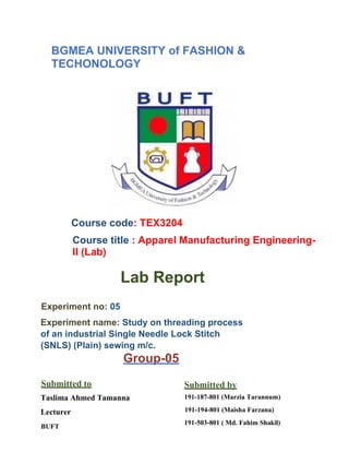 BGMEA UNIVERSITY of FASHION &
TECHONOLOGY
Course code: TEX3204
Course title : Apparel Manufacturing Engineering-
II (Lab)
Lab Report
Experiment no: 05
Experiment name: Study on threading process
of an industrial Single Needle Lock Stitch
(SNLS) (Plain) sewing m/c.
Group-05
Submitted to
Taslima Ahmed Tamanna
Lecturer
BUFT
Submitted by
191-187-801 (Marzia Tarannum)
191-194-801 (Maisha Farzana)
191-503-801 ( Md. Fahim Shakil)
 