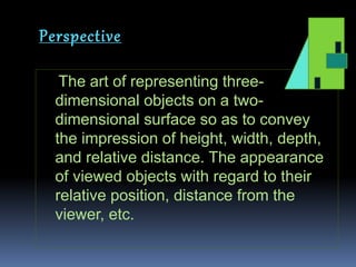 Perspective
The art of representing three-
dimensional objects on a two-
dimensional surface so as to convey
the impression of height, width, depth,
and relative distance. The appearance
of viewed objects with regard to their
relative position, distance from the
viewer, etc.
 
