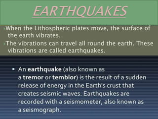 When the Lithospheric plates move, the surface of
the earth vibrates.
The vibrations can travel all round the earth. These
vibrations are called earthquakes.
 