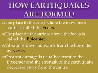The place in the crust where the movement
starts is called the Focus.
The place on the surface above the focus is
called the Epicenter.
Vibrations travel outwards from the Epicenter
as waves.
Greatest damage is usually closest to the
Epicenter and the strength of the earth quake
decreases away from the centre
 