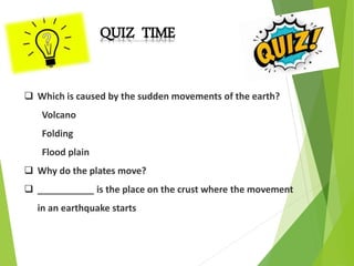 QUIZ TIME
 Which is caused by the sudden movements of the earth?
Volcano
Folding
Flood plain
 Why do the plates move?
 ___________ is the place on the crust where the movement
in an earthquake starts
 