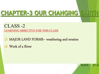 CLASS -2
LEARNING OBJECTIVE FOR THIS CLASS
 MAJOR LAND FORMS– weathering and erosion
 Work of a River
DATE: .07.20
 