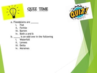 QUIZ TIME
a. Floodplains are ______
i. Flat
ii. Fertile
iii. Barren
iv. Both a and b
b. _____ is an odd one in the following
i. Waterfall
ii. Levees
iii. Delta
iv. Moraines
 