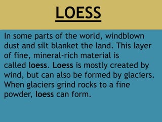 In some parts of the world, windblown
dust and silt blanket the land. This layer
of fine, mineral-rich material is
called loess. Loess is mostly created by
wind, but can also be formed by glaciers.
When glaciers grind rocks to a fine
powder, loess can form.
LOESS
 
