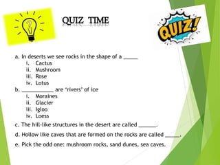 QUIZ TIME
a. In deserts we see rocks in the shape of a _____
i. Cactus
ii. Mushroom
iii. Rose
iv. Lotus
b. ___________ are ‘rivers’ of ice
i. Moraines
ii. Glacier
iii. Igloo
iv. Loess
c. The hill-like structures in the desert are called ______.
d. Hollow like caves that are formed on the rocks are called _____.
e. Pick the odd one: mushroom rocks, sand dunes, sea caves.
 