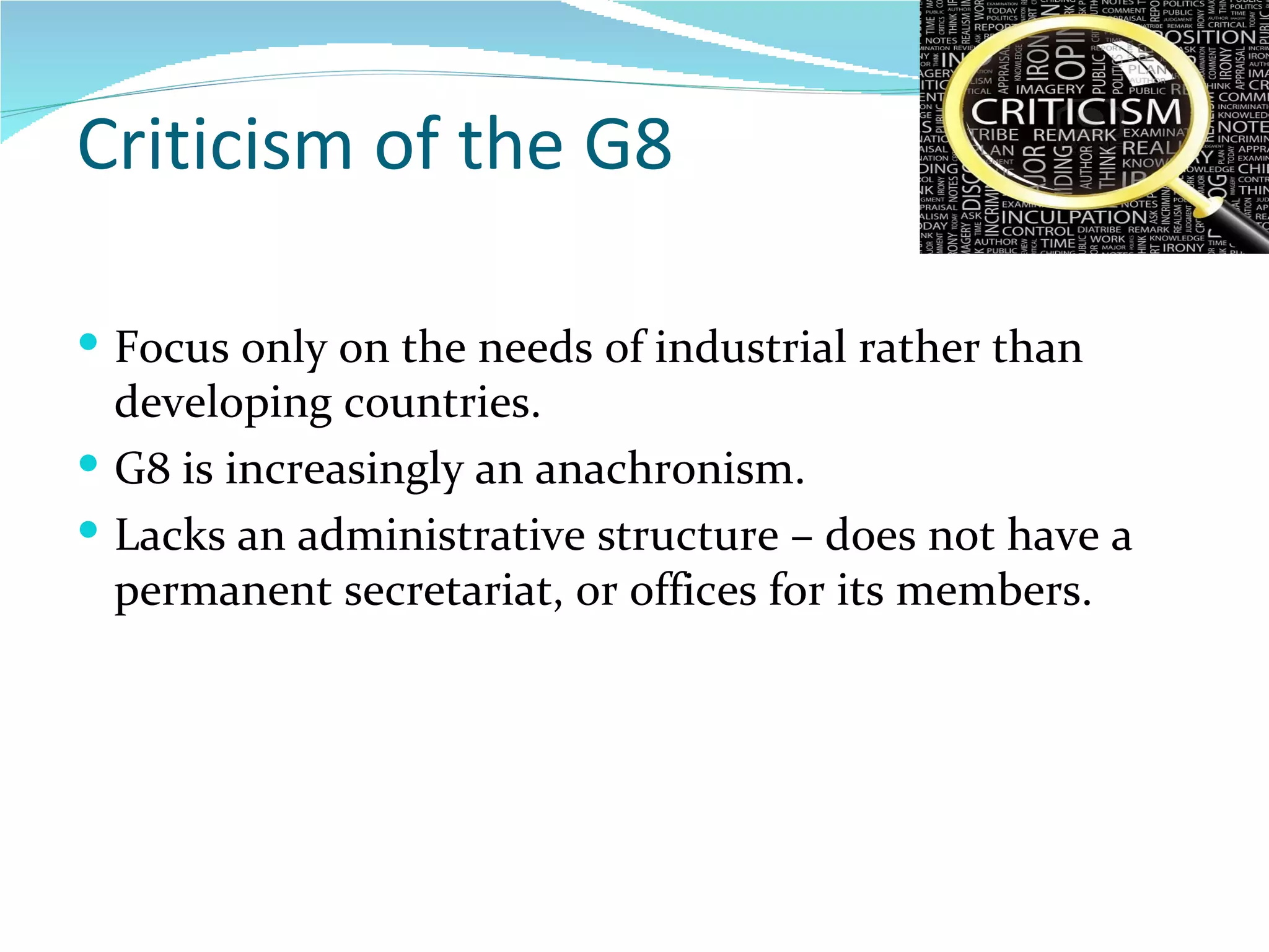 Criticism of the G8 Focus only on the needs of industrial rather than developing countries. G8 is increasingly an anachronism. Lacks an administrative structure – does not have a permanent secretariat, or offices for its members.  