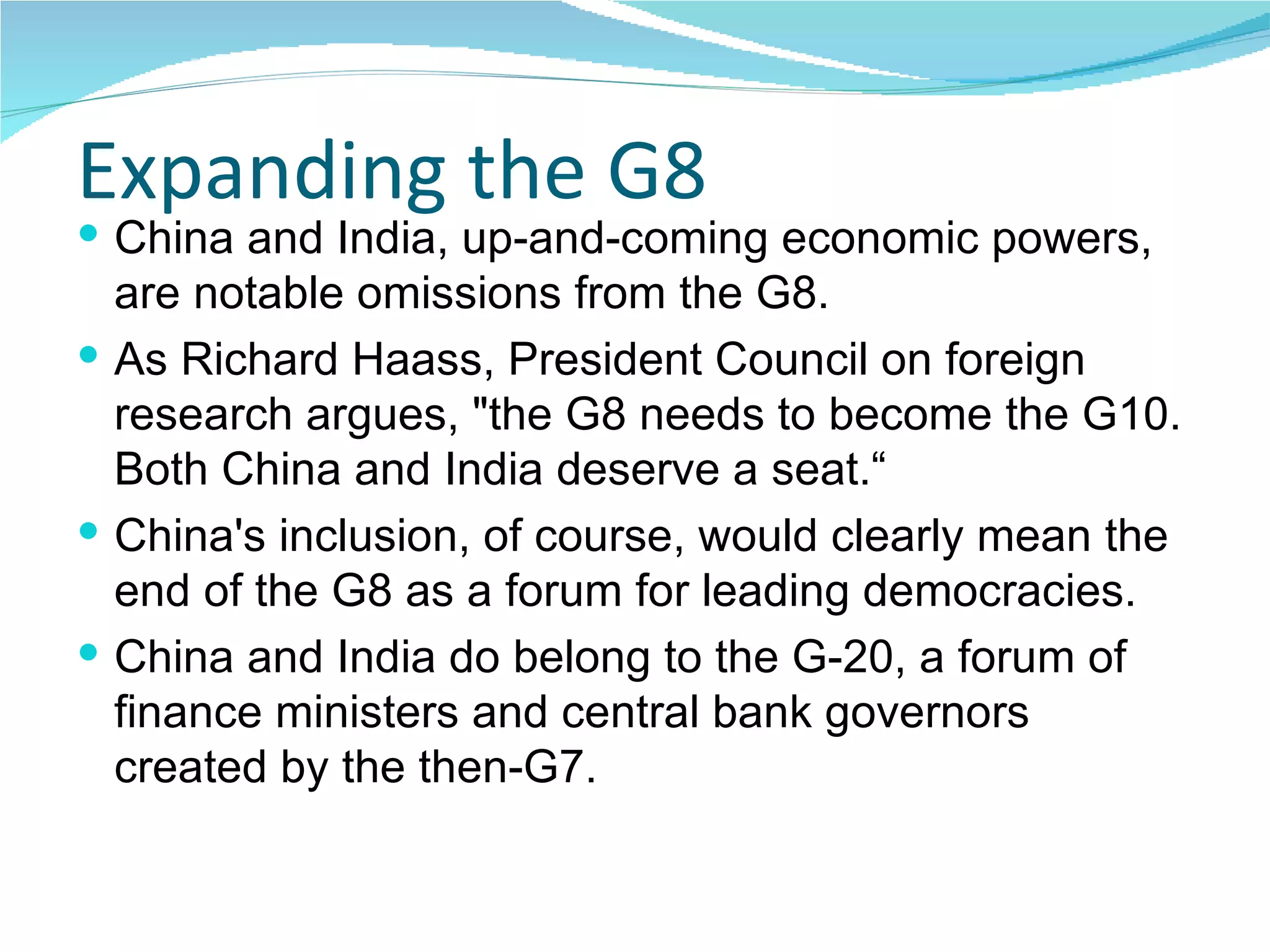 Expanding the G8 China and India, up-and-coming economic powers, are notable omissions from the G8. As Richard Haass, President Council on foreign research argues, "the G8 needs to become the G10. Both China and India deserve a seat.“ China's inclusion, of course, would clearly mean the end of the G8 as a forum for leading democracies. China and India do belong to the G-20, a forum of finance ministers and central bank governors created by the then-G7.  