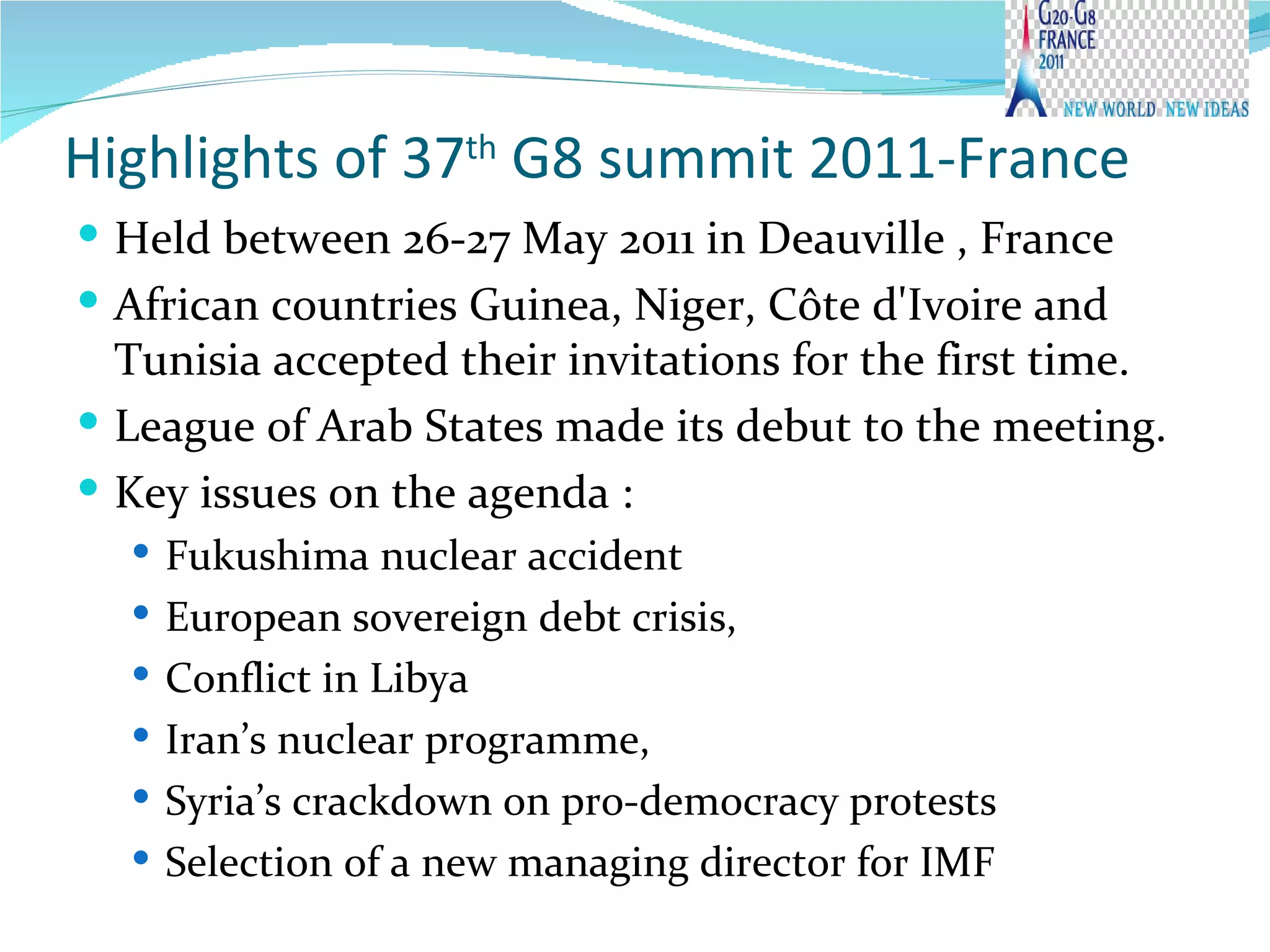 Highlights of 37 th  G8 summit 2011-France  Held between 26-27 May 2011 in  Deauville , France African countries Guinea, Niger, Côte d'Ivoire and Tunisia accepted their invitations for the first time.  League of Arab States made its debut to the meeting. Key issues on the agenda : Fukushima nuclear accident European sovereign debt crisis, Conflict in Libya Iran’s nuclear programme,  Syria’s crackdown on pro-democracy protests Selection of a new managing director for IMF 