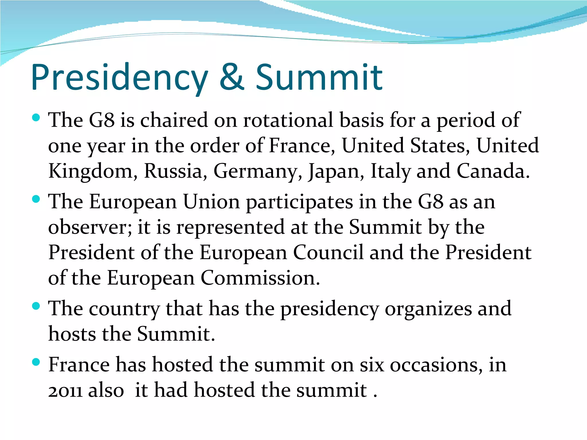 Presidency & Summit The G8 is chaired on rotational basis for a period of one year in the order of  France, United States, United Kingdom, Russia, Germany, Japan, Italy and Canada. The European Union participates in the G8 as an observer; it is represented at the Summit by the President of the European Council and the President of the European Commission.  The country that has the presidency organizes and hosts the Summit. France has hosted the summit on six occasions, in 2011 also  it had hosted the summit .  