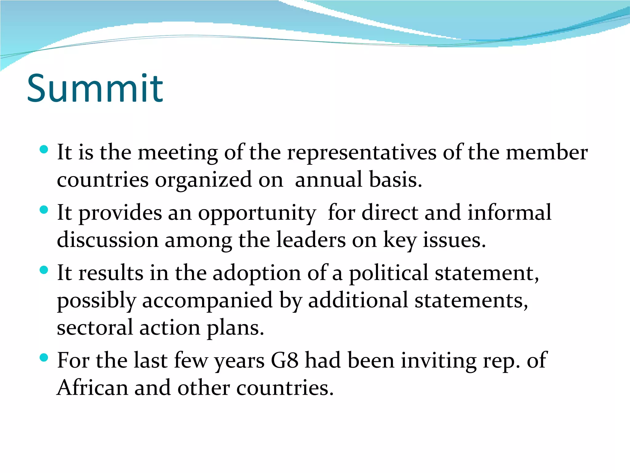 Summit It is the meeting of the representatives of the member countries organized on  annual basis. It provides an opportunity  for direct and informal discussion among the leaders on key issues. It results in the adoption of a political statement, possibly accompanied by additional statements, sectoral action plans. For the last few years G8 had been inviting rep. of African and other countries.  