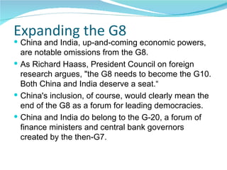 Expanding the G8 China and India, up-and-coming economic powers, are notable omissions from the G8. As Richard Haass, President Council on foreign research argues, "the G8 needs to become the G10. Both China and India deserve a seat.“ China's inclusion, of course, would clearly mean the end of the G8 as a forum for leading democracies. China and India do belong to the G-20, a forum of finance ministers and central bank governors created by the then-G7.  