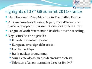 Highlights of 37 th  G8 summit 2011-France  Held between 26-27 May 2011 in  Deauville , France African countries Guinea, Niger, Côte d'Ivoire and Tunisia accepted their invitations for the first time.  League of Arab States made its debut to the meeting. Key issues on the agenda : Fukushima nuclear accident European sovereign debt crisis, Conflict in Libya Iran’s nuclear programme,  Syria’s crackdown on pro-democracy protests Selection of a new managing director for IMF 