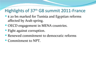 Highlights of 37 th  G8 summit 2011-France   $ 20 bn marked for Tunisia and Egyptian reforms affected by Arab spring. OECD engagement in MENA countries. Fight against corruption. Renewed commitment to democratic reforms Commitment to NPT. 