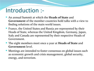 Introduction :- An annual Summit at which the  Heads of State  and  Government  of the member countries hold talks with a view to finding solutions of the main world issues.  France, the United States and Russia are represented by their Heads of State, whereas the United Kingdom, Germany, Japan, Italy and Canada are represented by their respective Heads of Government. The eight members meet once a year at  Heads of State  and  Government  level. Meetings are intended to foster consensus on global issues such as economic growth and crisis management, global security, energy, and terrorism.  