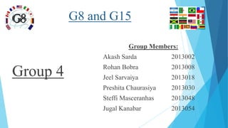 G8 and G15
Group 4
Group Members:
Akash Sarda 2013002
Rohan Bobra 2013008
Jeel Sarvaiya 2013018
Preshita Chaurasiya 2013030
Steffi Masceranhas 2013048
Jugal Kanabar 2013054
 