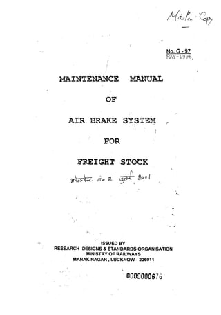 MAINTENANCE ~~lAL 
OF 
AIR BRAKE SYSTEM . ~ 
FOR 
FREIGHT ,.STOCK 
~~~..z. of", fL '8('1,1, ~.I· 
} ~: 
ISSUED BY 
No. G - 97 
MA-Y-1996  
,r 
.. 
"' .. 
. .. ' 
RESEARCH DESIGNS & STANDARDS ORGANISATION 
MINISTRY OF RAILWAYS 
MA~AK NAGAR, LUCKNOW - 226011 
-.. :-", .' . 0000000676 . 
 