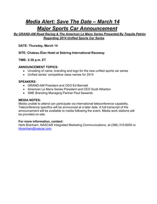 Media Alert: Save The Date – March 14
           Major Sports Car Announcement
By GRAND-AM Road Racing & The American Le Mans Series Presented By Tequila Patrón
                Regarding 2014 Unified Sports Car Series

  DATE: Thursday, March 14

  SITE: Chateau Élan Hotel at Sebring International Raceway

  TIME: 2:30 p.m. ET

  ANNOUNCEMENT TOPICS:
      Unveiling of name, branding and logo for the new unified sports car series
      Unified series’ competitive class names for 2014

  SPEAKERS:
      GRAND-AM President and CEO Ed Bennett
      American Le Mans Series President and CEO Scott Atherton
      SME Branding Managing Partner Paul Sewards

  MEDIA NOTES:
  Media unable to attend can participate via international teleconference capability.
  Teleconference specifics will be announced at a later date. A full transcript of the
  announcement will be available to media following the event. Media work stations will
  be provided on-site.

  For more information, contact:
  Herb Branham, NASCAR Integrated Marketing Communications, at (386) 310-6050 or
  hbranham@nascar.com.
 