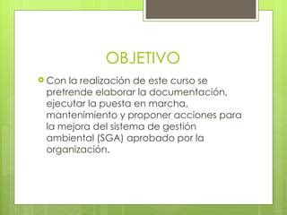 OBJETIVO
 Con la realización de este curso se
 pretrende elaborar la documentación,
 ejecutar la puesta en marcha,
 mantenimiento y proponer acciones para
 la mejora del sistema de gestión
 ambiental (SGA) aprobado por la
 organización.
 