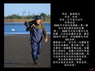 网名：被海吸引
         实名：杜英
     来自：辽宁省大连市
         作者自述：
 2006 年开始鸟类摄影（第一幅
    鸟片是在横滨拍的红嘴
鸥）， 2008 年以前主要在大连
拍摄，之后足迹遍及全国。截至
2010 年 10 月，共拍摄野生鸟类
         320 余种。
摄影数十年，至今无一与摄影有
关的社会兼职。著书数十卷，也
未曾有一部摄影专辑出版。但摄
影让我快乐，拍摄大自然中多姿
多彩的鸟儿更让我如醉如痴。因
为这其中有太多的未知与发现，
    有太多的满足与惊喜。
拍鸟让我走近自然，享受自然，
         回归自然！
                      13/48
 