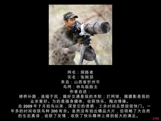 网名：探路者
                     实名：张刚邡
                   来自：山西省忻州市
                    鸟网：林鸟版版主
                      作者自述：
    修桥补路，造福于民，搞好交通是我的本职；打网球、搞摄影是我的
         业余爱好。为的是强身健体、收获快乐、陶冶情操。
    自 2009 年 7 月拍鸟以来，深受它的诱惑，工余时间总想按按快门。一
年多的时间收获鸟种 300 有余。虽然没有拍出精品大片，但领略了大自然
    的生态真谛，收获了友情，收获了快乐精神上得到极大的满足。  
                                           2/48
 