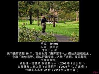 网名： joinus
              实名：陳承光
              来自：台湾
飛羽攝影資歷 10 年，現任台灣『攝影家手札』網站鳥類版版主，
  台灣『數位視野』網站評議委員，大陸『鳥網』資深顧問
              主要著作有 :
     攝影達人這樣拍 作者群之一 ( 2009 年 1 月出版 )
    台灣野鳥生態之美 ( 台灣飛羽 ) ( 2009 年 10 月出版 )
       台灣賞鳥鳥景 22 點 ( 2010 年 5 月出版 )
                                          25/48
 