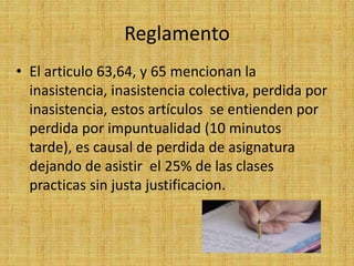 Reglamento
• El articulo 63,64, y 65 mencionan la
  inasistencia, inasistencia colectiva, perdida por
  inasistencia, estos artículos se entienden por
  perdida por impuntualidad (10 minutos
  tarde), es causal de perdida de asignatura
  dejando de asistir el 25% de las clases
  practicas sin justa justificacion.
 