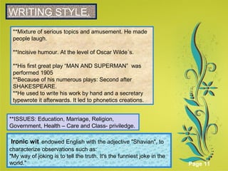 Click here to download this powerpoint template : Green Floral Background Powerpoint Template
For more templates : Powerpoint Presentations Template
Others ressources :
Abstract Microsoft Powerpoint Templates
Nature Powerpoint Slides Presentations
Flower Free PPT Templates
Halo Effect Powerpoint Template Themes
Page 11
SWRITING STYLE.
**Mixture of serious topics and amusement. He made
people laugh.
**Incisive humour. At the level of Oscar Wilde´s.
**His first great play “MAN AND SUPERMAN” was
performed 1905
**Because of his numerous plays: Second after
SHAKESPEARE.
**He used to write his work by hand and a secretary
typewrote it afterwards. It led to phonetics creations.
**ISSUES: Education, Marriage, Religion,
Government, Health – Care and Class- priviledge.
Ironic wit endowed English with the adjective "Shavian", to
characterize observations such as:
"My way of joking is to tell the truth. It's the funniest joke in the
world."
 