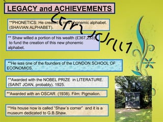 Click here to download this powerpoint template : Green Floral Background Powerpoint Template
For more templates : Powerpoint Presentations Template
Others ressources :
Abstract Microsoft Powerpoint Templates
Nature Powerpoint Slides Presentations
Flower Free PPT Templates
Halo Effect Powerpoint Template Themes
Page 12
SLEGACY and ACHIEVEMENTS
**PHONETICS: He created a new phonemic alphabet.
(SHAVIAN ALPHABET).
** Shaw willed a portion of his wealth (£367,233)
to fund the creation of this new phonemic
alphabet.
**He was one of the founders of the LONDON SCHOOL OF
ECONOMICS.
**Awarded with the NOBEL PRIZE in LITERATURE.
(SAINT JOAN, probably). 1925.
**Awarded with an OSCAR (1938). Film: Pigmalion.
**His house now is called “Shaw´s corner” and it is a
museum dedicated to G.B.Shaw.
 