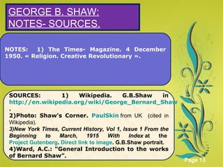 Click here to download this powerpoint template : Green Floral Background Powerpoint Template
For more templates : Powerpoint Presentations Template
Others ressources :
Abstract Microsoft Powerpoint Templates
Nature Powerpoint Slides Presentations
Flower Free PPT Templates
Halo Effect Powerpoint Template Themes
Page 13
S
NOTES: 1) The Times- Magazine. 4 December
1950. « Religion. Creative Revolutionary ».
GEORGE B. SHAW:
NOTES- SOURCES.
SOURCES: 1) Wikipedia. G.B.Shaw in
http://en.wikipedia.org/wiki/George_Bernard_Shaw
.
2)Photo: Shaw’s Corner. PaulSkin from UK (cited in
Wikipedia).
3)New York Times, Current History, Vol 1, Issue 1 From the
Beginning to March, 1915 With Index at the
Project Gutenberg. Direct link to image. G.B.Shaw portrait.
4)Ward, A.C.: “General Introduction to the works
of Bernard Shaw”.
 