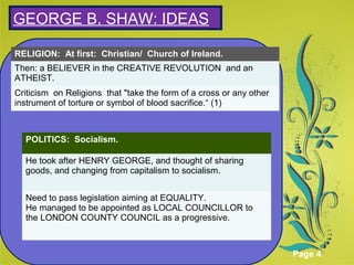Click here to download this powerpoint template : Green Floral Background Powerpoint Template
For more templates : Powerpoint Presentations Template
Others ressources :
Abstract Microsoft Powerpoint Templates
Nature Powerpoint Slides Presentations
Flower Free PPT Templates
Halo Effect Powerpoint Template Themes
Page 4
SGEORGE B. SHAW: IDEAS
RELIGION: At first: Christian/ Church of Ireland.
Then: a BELIEVER in the CREATIVE REVOLUTION and an
ATHEIST.
Criticism on Religions that "take the form of a cross or any other
instrument of torture or symbol of blood sacrifice.“ (1)
POLITICS: Socialism.
He took after HENRY GEORGE, and thought of sharing
goods, and changing from capitalism to socialism.
Need to pass legislation aiming at EQUALITY.
He managed to be appointed as LOCAL COUNCILLOR to
the LONDON COUNTY COUNCIL as a progressive.
 
