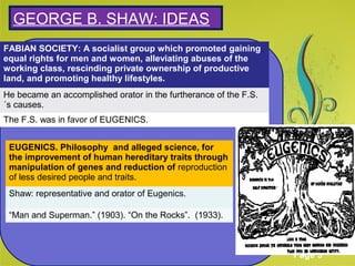 Click here to download this powerpoint template : Green Floral Background Powerpoint Template
For more templates : Powerpoint Presentations Template
Others ressources :
Abstract Microsoft Powerpoint Templates
Nature Powerpoint Slides Presentations
Flower Free PPT Templates
Halo Effect Powerpoint Template Themes
Page 5
SGEORGE B. SHAW: IDEAS
FABIAN SOCIETY: A socialist group which promoted gaining
equal rights for men and women, alleviating abuses of the
working class, rescinding private ownership of productive
land, and promoting healthy lifestyles.
He became an accomplished orator in the furtherance of the F.S.
´s causes.
The F.S. was in favor of EUGENICS.
EUGENICS. Philosophy and alleged science, for
the improvement of human hereditary traits through
manipulation of genes and reduction of reproduction
of less desired people and traits.
Shaw: representative and orator of Eugenics.
“Man and Superman.” (1903). “On the Rocks”. (1933).
 