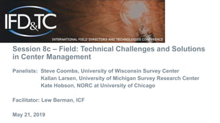 Session 8c – Field: Technical Challenges and Solutions
in Center Management
Panelists: Steve Coombs, University of Wisconsin Survey Center
Kallan Larsen, University of Michigan Survey Research Center
Kate Hobson, NORC at University of Chicago
Facilitator: Lew Berman, ICF
May 21, 2019
 