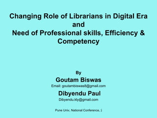 Changing Role of Librarians in Digital Era and Need of Professional skills, Efficiency & Competency By Goutam Biswas Email: goutambiswas8@gmail.com Dibyendu Paul [email_address] 