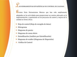 Existen Siete Herramientas Básicas que han sido ampliamente
adoptadas en las actividades para proporcionar un camino adecuado en la
implementación y seguimiento en los proyectos de control y mejora de la
calidad en forma eficaz.
 Hoja de control (Hoja de recogida de datos)
 Histograma
 Diagrama de pareto
 Diagrama de causa efecto
 Estratificación (Análisis por Estratificación)
 Diagrama de scadter (Diagrama de Dispersión)
 Gráfica de Control
LAS HERRAMIENTAS ESTADÍSTICAS DE CONTROL DE CALIDAD.
 