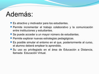 Además:
  Es atractivo y motivador para los estudiantes.
  Permite incrementar el trabajo colaborativo y la comunicación
   entre instituciones y estudiantes.
  Se puede acceder a un mayor número de estudiantes.
  Permite explorar nuevas estrategias pedagógicas.
  Es posible simular el entorno en el que, posteriormente al curso,
   el alumno deberá emplear lo aprendido.
  Su uso es privilegiado en el área de Educación a Distancia,
   llamada Educación Virtual.
 