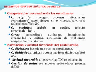REQUISITOS PARA USO DIDÁCTICO DE WEB 2.0

Competencias necesarias de los estudiantes.
   C.     digitales: navegar, procesar información,
    comunicarse/ saber riesgos en el ciberespacio, usar
    aplicaciones Web 2.0
   C.      sociales:   trabajo   en    equipo,   respeto,
    responsabilidad...
   Otras:       aprendizaje    autónomo,    imaginación,
    creatividad y crítica, resolución de problemas,
    adaptación, iniciativa...
Formación y actitud favorable del profesorado.
   C. digitales: las mismas que los estudiantes.
   C. didácticas: aplicar buenos modelos didácticos Web
    2.0.
   Actitud favorable a integrar las TIC en educación.
   Gestión de aulas con muchos ordenadores (resulta
    difícil)
 