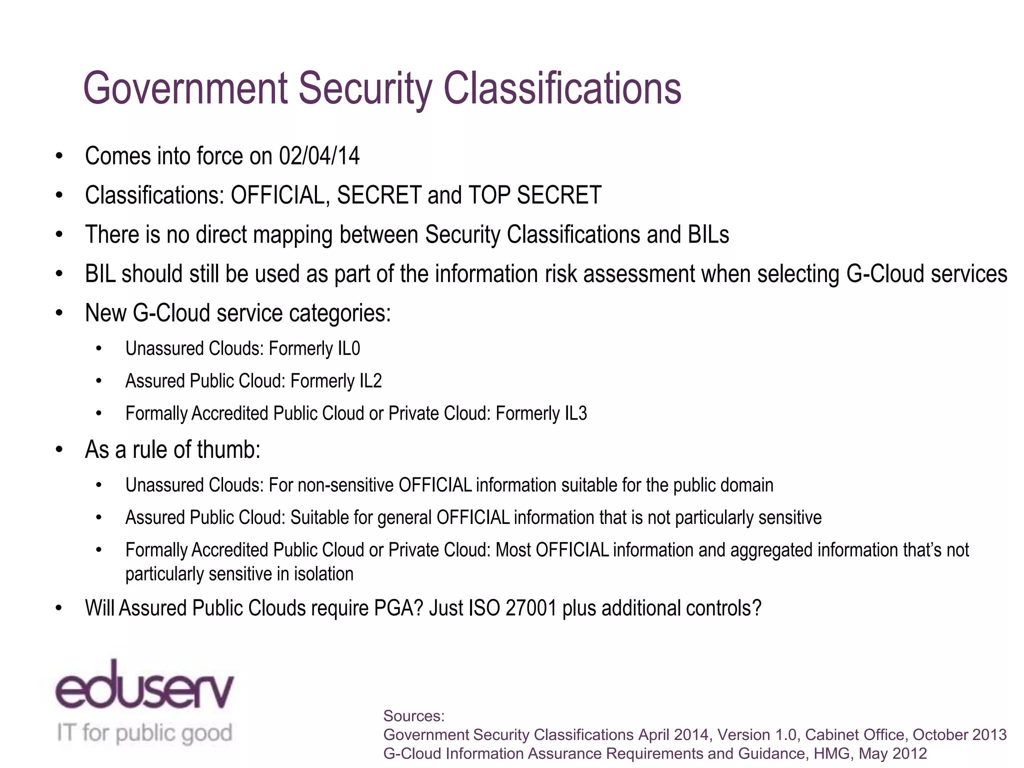 Government Security Classifications
• Comes into force on 02/04/14

• Classifications: OFFICIAL, SECRET and TOP SECRET
• There is no direct mapping between Security Classifications and BILs
• BIL should still be used as part of the information risk assessment when selecting G-Cloud services
• New G-Cloud service categories:
•

Unassured Clouds: Formerly IL0

•

Assured Public Cloud: Formerly IL2

•

Formally Accredited Public Cloud or Private Cloud: Formerly IL3

• As a rule of thumb:
•

Unassured Clouds: For non-sensitive OFFICIAL information suitable for the public domain

•

Assured Public Cloud: Suitable for general OFFICIAL information that is not particularly sensitive

•

Formally Accredited Public Cloud or Private Cloud: Most OFFICIAL information and aggregated information that‟s not
particularly sensitive in isolation

• Will Assured Public Clouds require PGA? Just ISO 27001 plus additional controls?

Sources:
Government Security Classifications April 2014, Version 1.0, Cabinet Office, October 2013
G-Cloud Information Assurance Requirements and Guidance, HMG, May 2012

 