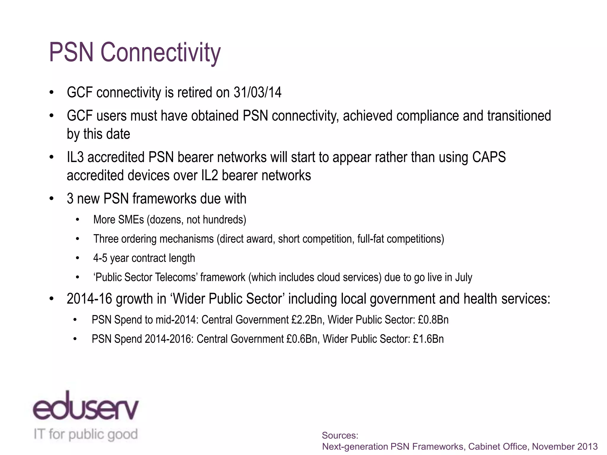 PSN Connectivity
• GCF connectivity is retired on 31/03/14

• GCF users must have obtained PSN connectivity, achieved compliance and transitioned
by this date
• IL3 accredited PSN bearer networks will start to appear rather than using CAPS
accredited devices over IL2 bearer networks
• 3 new PSN frameworks due with
•

More SMEs (dozens, not hundreds)

•

Three ordering mechanisms (direct award, short competition, full-fat competitions)

•

4-5 year contract length

•

„Public Sector Telecoms‟ framework (which includes cloud services) due to go live in July

• 2014-16 growth in „Wider Public Sector‟ including local government and health services:
•

PSN Spend to mid-2014: Central Government £2.2Bn, Wider Public Sector: £0.8Bn

•

PSN Spend 2014-2016: Central Government £0.6Bn, Wider Public Sector: £1.6Bn

Sources:
Next-generation PSN Frameworks, Cabinet Office, November 2013

 