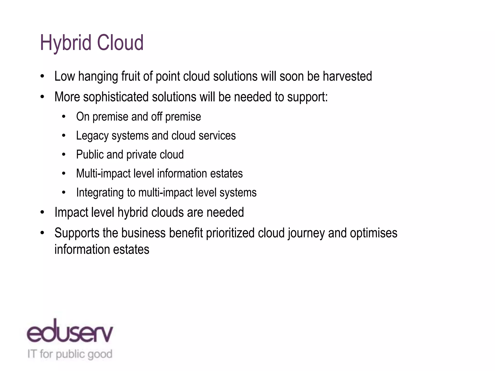 Hybrid Cloud
• Low hanging fruit of point cloud solutions will soon be harvested
• More sophisticated solutions will be needed to support:
• On premise and off premise
• Legacy systems and cloud services
• Public and private cloud
• Multi-impact level information estates
• Integrating to multi-impact level systems

• Impact level hybrid clouds are needed
• Supports the business benefit prioritized cloud journey and optimises
information estates

 