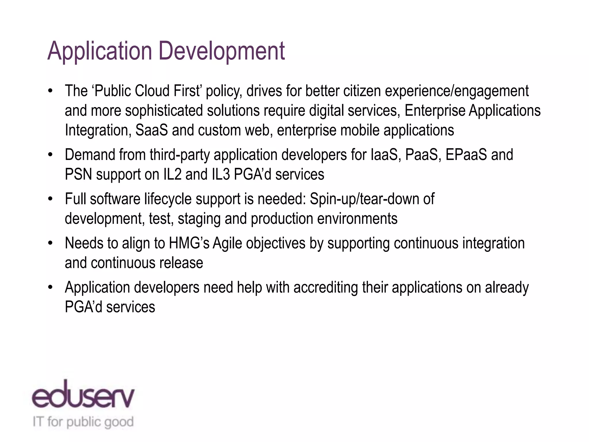 Application Development
• The „Public Cloud First‟ policy, drives for better citizen experience/engagement
and more sophisticated solutions require digital services, Enterprise Applications
Integration, SaaS and custom web, enterprise mobile applications
• Demand from third-party application developers for IaaS, PaaS, EPaaS and
PSN support on IL2 and IL3 PGA‟d services
• Full software lifecycle support is needed: Spin-up/tear-down of
development, test, staging and production environments
• Needs to align to HMG‟s Agile objectives by supporting continuous integration
and continuous release
• Application developers need help with accrediting their applications on already
PGA‟d services

 