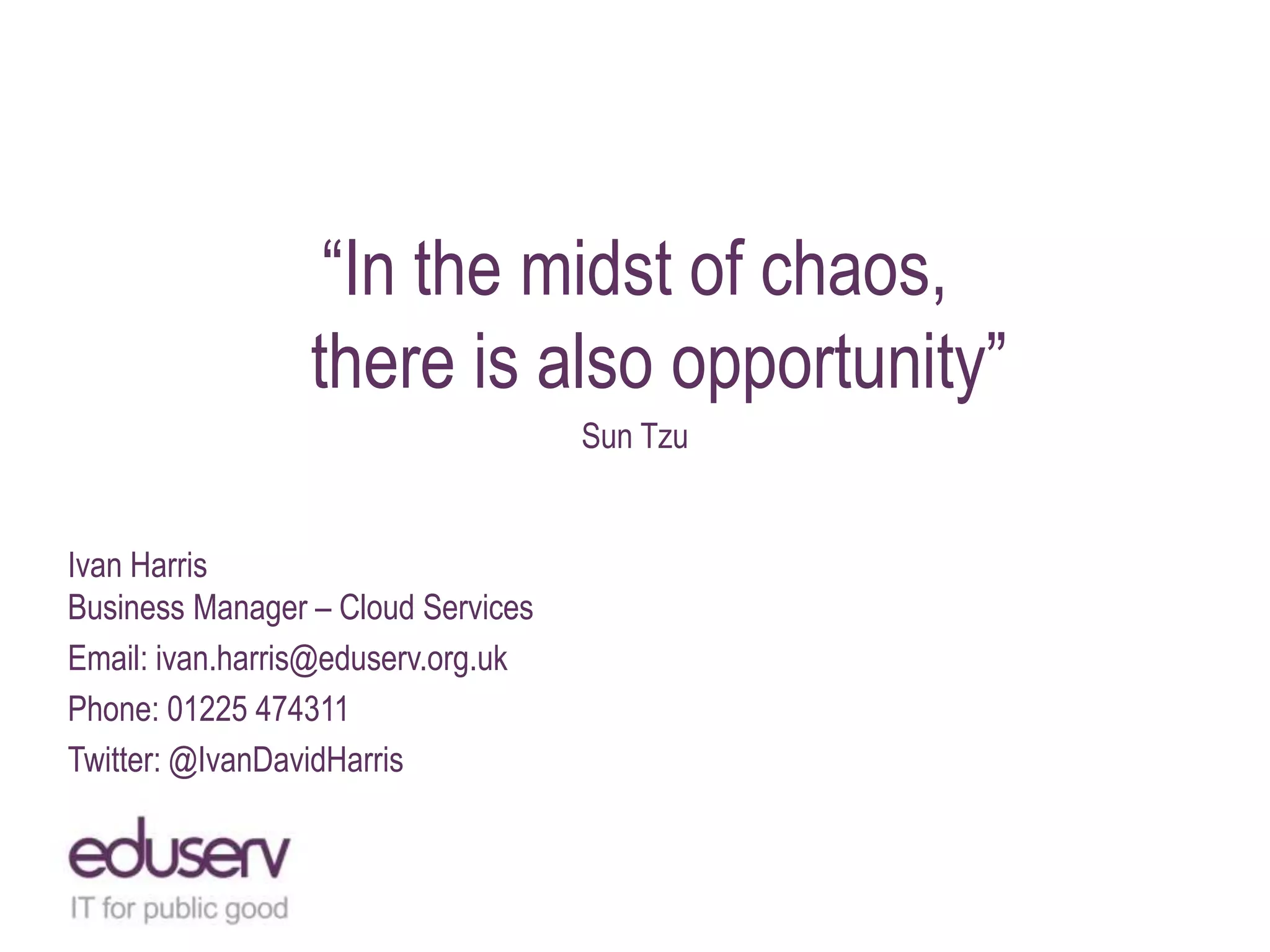 “In the midst of chaos,
there is also opportunity”
Sun Tzu

Ivan Harris
Business Manager – Cloud Services
Email: ivan.harris@eduserv.org.uk
Phone: 01225 474311
Twitter: @IvanDavidHarris

 
