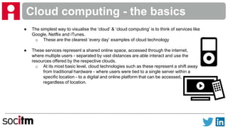 Cloud computing - the basics
● The simplest way to visualise the ‘cloud’ & ‘cloud computing’ is to think of services like
Google, Netflix and iTunes.
o These are the clearest ‘every day’ examples of cloud technology
● These services represent a shared online space, accessed through the internet,
where multiple users - separated by vast distances are able interact and use the
resources offered by the respective clouds.
o At its most basic level, cloud technologies such as these represent a shift away
from traditional hardware - where users were tied to a single server within a
specific location - to a digital and online platform that can be accessed,
regardless of location.
 