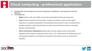 Cloud computing - professional application
● Professionally, the cloud opens up an array of opportunity, diversification, cost-cutting and most of all
efficiency.
● The benefits are:
o Agility improves with users' ability to re-provision technological infrastructure resources.
o Cost reductions claimed by cloud providers. A public-cloud delivery model converts capital
expenditure to operational expenditure.This purportedly lowers barriers to entry, as infrastructure is
typically provided by a third party and does not need to be purchased for one-time or infrequent
intensive computing tasks.
o Device and location independence enable users to access systems using a web browser
regardless of their location or what device they use (e.g., PC, mobile phone). As infrastructure is off-
site (typically provided by a third-party) and accessed via the Internet, users can connect from
anywhere.
 