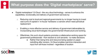 What purpose does the ‘Digital marketplace’ serve?
● ‘Digital marketplace’/ G-Cloud - like any cloud technology - serves to enhance the
capabilities, functionality and delivery of government services by:
o Reducing cost to local and regional governments by no longer having to invest
vast sums of capital in ‘in-house’ hardware i.e servers which need periodical
replacement
o Enabling a more effective service and delivery of government deliverables by
incorporating cloud technologies into governmental infrastructure and working
o Oftentimes, this such cloud systems promote a collaborative working space for
government professionals - from doctors to civil servants - to make decisions
● Rather than being time and resource being wasted on paper
redrafting after revision, G-Cloud enables real-time interaction and
input from all those involved - regardless of location
 