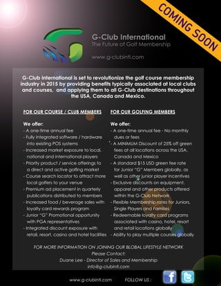 FOR OUR COURSE / CLUB MEMBERS
We offer:
- A one-time annual fee
- Fully integrated software / hardware 	
into existing POS systems
- Increased market exposure to local, 	
national and international players
- Priority product / service offerings to 	
a direct and active golfing market	
- Course search locator to attract more 	
local golfers to your venue
- Premium ad placement in quarterly 	
publications distributed to members
- Increased food / beverage sales with 	
loyalty card rewards program
- Junior “G” Promotional opportunity		
with PGA representatives
- Integrated discount exposure with
retail, resort, casino and hotel facilities
FOR MORE INFORMATION ON JOINING OUR BLOBAL LIFESTYLE NETWORK
Please Contact:
Duane Lee - Director of Sales and Membership
info@g-clubintl.com
FOR OUR GOLFING MEMBERS
We offer:
- A one-time annual fee - No monthly 	
dues or fees
- A MINIMUM Discount of 25% off green 	
fees at all locations across the USA, 	
Canada and Mexico
- A standard $15 USD green fee rate
for Junior “G” Members globally, as 	
well as other junior player incentives
- Exclusive discounts on equipment, 		
apparel and other products offered 	
within the G-Club Network
- Flexible Membership rates for Juniors,
Single Players and Families
- Redeemable loyalty card programs
associated with casino, hotel, resort 	
and retail locations globally
- Ability to play multiple courses globally
www.g-clubintl.com FOLLOW US :
 