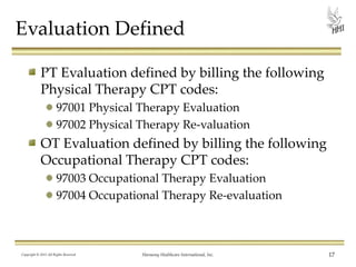 Evaluation Defined
PT Evaluation defined by billing the following
Physical Therapy CPT codes:
97001 Physical Therapy Evaluation
97002 Physical Therapy Re-valuation

OT Evaluation defined by billing the following
Occupational Therapy CPT codes:
97003 Occupational Therapy Evaluation
97004 Occupational Therapy Re-evaluation

Copyright © 2013 All Rights Reserved

Harmony Healthcare International, Inc.

17

 